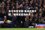 金贝体育官网-曼城主场大胜，继续紧逼领头羊