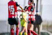 金贝体育官网-底线防守！女足出击，团结合作