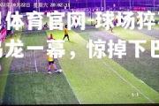 金贝体育官网-球场猝不及防乌龙一幕，惊掉下巴
