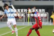 金贝体育官网-天津天海防线犹豫不决，主帅加紧磨合训练