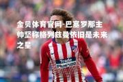 金贝体育官网-巴塞罗那主帅坚称格列兹曼依旧是未来之星