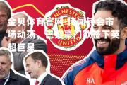 金贝体育官网-传闻转会市场动荡，巴黎豪门欲签下英超巨星