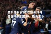 金贝体育官网-巴黎圣日耳曼客场挑战巴萨，胜负未卜