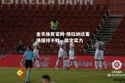 金贝体育官网-格拉纳达客场保持不败，稳定实力