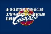 金贝体育官网-克利夫兰骑士客场逆转热火，豪取压倒性胜利