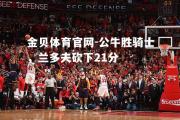 金贝体育官网-公牛胜骑士，兰多夫砍下21分