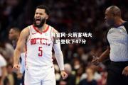 金贝体育官网-火箭客场大胜黄蜂，哈登砍下47分