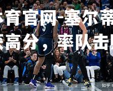 塞尔蒂克核心斩获高分，率队击败对手