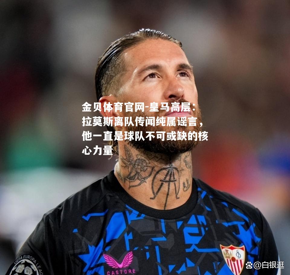 皇马高层：拉莫斯离队传闻纯属谣言，他一直是球队不可或缺的核心力量