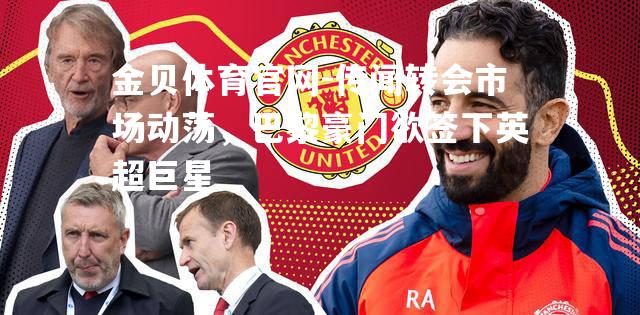 传闻转会市场动荡，巴黎豪门欲签下英超巨星