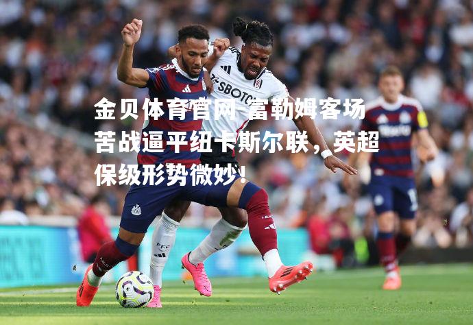 富勒姆客场苦战逼平纽卡斯尔联，英超保级形势微妙！